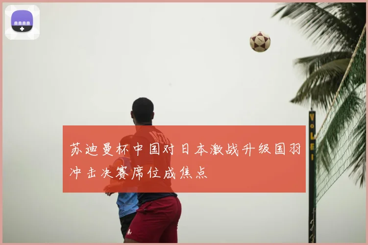 苏迪曼杯中国对日本激战升级国羽冲击决赛席位成焦点