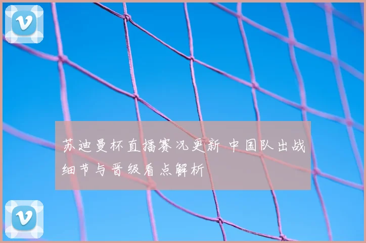 苏迪曼杯直播赛况更新 中国队出战细节与晋级看点解析