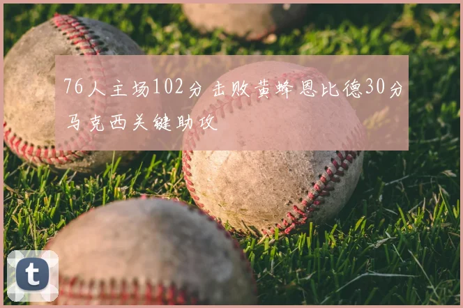 76人主场102分击败黄蜂恩比德30分马克西关键助攻